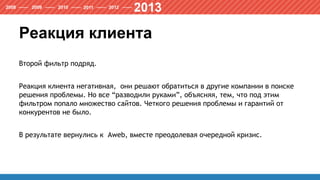 Реакция клиента
Второй фильтр подряд.
Реакция клиента негативная, они решают обратиться в другие компании в поиске
решения проблемы. Но все “разводили руками”, объясняя, тем, что под этим
фильтром попало множество сайтов. Четкого решения проблемы и гарантий от
конкурентов не было.
В результате вернулись к Aweb, вместе преодолевая очередной кризис.
 