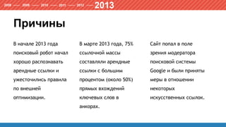 Причины
В начале 2013 года
поисковый робот начал
хорошо распознавать
арендные ссылки и
ужесточились правила
по внешней
оптимизации.
В марте 2013 года, 75%
ссылочной массы
составляли арендные
ссылки с большим
процентом (около 50%)
прямых вхождений
ключевых слов в
анкорах.
Сайт попал в поле
зрения модератора
поисковой системы
Google и были приняты
меры в отношении
некоторых
искусственных ссылок.
 