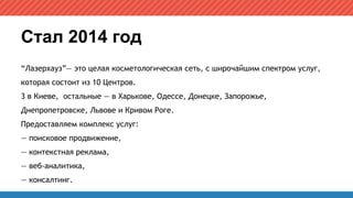 Стал 2014 год
“Лазерхауз”— это целая косметологическая сеть, с широчайшим спектром услуг,
которая состоит из 10 Центров.
3 в Киеве, остальные — в Харькове, Одессе, Донецке, Запорожье,
Днепропетровске, Львове и Кривом Роге.
Предоставляем комплекс услуг:
— поисковое продвижение,
— контекстная реклама,
— веб-аналитика,
— консалтинг.
 