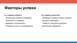 Факторы успеха
Со стороны клиента:
- Погружение клиента в процессы
- Лояльность к ошибкам
- Доверие к исполнителю
- Готовность идти на эксперименты
Со стороны агентства:
- Искреннее желание помочь клиенту
- Высокая самоотдача
- Гибкость в принятии решений
- Выполнение обещаний
 