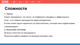 Сложности
1. Тексты
Клиент пожаловался, что тексты не отображали специфику и эффективность
услуг, и их главные преимущества перед конкурентами.
В итоге клиент решил переписать их самостоятельно, учитывая наши корректировки
и рекомендации.
2. Отсутствие счетчиков.
Не было статистики по посещаемости.
Результаты работы измеряли по позициям ключевых слов.
 