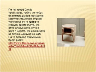 Για την τροφή ζωικής
προέλευσης, πρέπει να πούμε
ότι αντίθετα με όσα πίστευαν οι
ερευνητές παλιότερα, σήμερα
πιστεύουμε ότι το κρέας το
έτρωγαν αρκετά συχνά, είτε
απλά ψημένο μόνο, οπτό ή
ψητό ή βραστό, είτε μαγειρεμένο
με όσπρια, λαχανικά και λάδι
Για τη διατροφή στη Μινωική
Κρήτη βλέπε:
http://www.flashnews.gr/page.
ashx?pid=3&aid=90438&cid=3
12
 