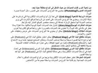 ‫نجد‬ ‫حيث‬ ‫مختلفة‬ ‫أنواع‬ ‫إلى‬ ‫الشكل‬ ‫حيث‬ ‫من‬ ‫المدونات‬ ‫م‬ّ‫س‬‫تق‬ ‫أخرى‬ ‫ناحية‬ ‫من‬:
‫الصورية‬ ‫المدونات‬((Photoblog:،‫الصور‬ ‫على‬ ‫المدونات‬ ‫من‬ ‫النوع‬ ‫هذا‬ ‫يحتوي‬‫مثل‬"‫صورة‬ ‫نة‬ّ‫مدو‬
‫اليوم‬."
‫الروابط‬ ‫مدونات‬‫التشعبية‬(Link blogs:)‫ع‬ ‫نشرها‬ ‫تم‬ ‫التي‬ ‫اإللكترونية‬ ‫المدونات‬ ‫أنواع‬ ‫أول‬ ّ‫د‬‫تع‬ ‫التي‬‫لى‬
‫شبكة‬‫اإلنترنت‬.‫الت‬ ‫اإلنترنت‬ ‫لمواقع‬ ‫الروابط‬ ‫من‬ ‫العديد‬ ‫على‬ ‫المدونات‬ ‫من‬ ‫النوع‬ ‫هذا‬ ‫ويحتوي‬‫يرى‬ ‫ي‬
‫بالرابط‬ ‫إليه‬ ‫المشار‬ ‫للموقع‬ ‫مختصر‬ ‫وصف‬ ‫إلى‬ ‫إضافة‬ ،‫الزيارة‬ ‫تستحق‬ ‫أنها‬ ‫المدونة‬ ‫صاحب‬.
‫اليومية‬ ‫المذكرات‬ ‫مدونات‬(diary blogs:)‫ماذا‬ ،‫لمالكها‬ ‫اليومية‬ ‫الحياة‬ ‫المدونات‬ ‫هذه‬ ‫تتناول‬‫فعل؟‬‫وماذا‬
‫ذلك‬ ‫في‬ ‫باله‬ ‫في‬ ‫خطر‬‫اليوم؟‬‫إلكتروني‬ ‫لمواقع‬ ‫روابط‬ ‫على‬ ‫بالضرورة‬ ‫المدونات‬ ‫هذه‬ ‫تحتوي‬ ‫وال‬‫أخرى‬ ‫ة‬.
‫مدونات‬‫المقاالت‬(Article blogs:)‫على‬ ‫وتعليقات‬ ‫عرض‬ ‫على‬ ‫المدونات‬ ‫من‬ ‫النوع‬ ‫هذا‬ ‫يحتوي‬ ‫أن‬ ‫يمكن‬
‫واألحداث‬ ‫األخبار‬.
‫البث‬ ‫مقاطع‬ ‫مدونات‬‫اإلذاعي‬(Podcast blogs:)‫البث‬ ‫مقاطع‬ ‫اعتبار‬ ‫يمكن‬‫اإلذاعي‬(Podcasts)‫على‬
‫يريد‬ ‫عندما‬ ‫تحميلها‬ ‫المستمع‬ ‫وبإمكان‬ ،‫المدونة‬ ‫صاحب‬ ‫بواسطة‬ ‫مسجلة‬ ‫قصيرة‬ ‫إذاعية‬ ‫برامج‬ ‫أنها‬‫االستماع‬
‫إليها‬.‫والمصطلح‬(Podcast)‫أجهزة‬ ‫من‬ ‫مأخوذ‬iPod‫الصوتية‬ ‫الملفات‬ ‫مشغالت‬ ‫عن‬ ‫عبارة‬ ‫وهي‬ ،
‫بصيغة‬MP3‫ملفات‬ ‫تشغيل‬ ‫بإمكانها‬ ‫التي‬podcast.
‫البث‬ ‫مقاطع‬ ‫مدونات‬‫المرئي‬(Videocast blogs:)‫البث‬ ‫مقاطع‬‫المرئي‬(Videocasts)‫أحدث‬ ‫هي‬
‫البث‬ ‫لمقاطع‬ ‫مماثلة‬ ‫وهي‬ ،‫اإللكترونية‬ ‫المدونات‬ ‫أوساط‬ ‫في‬ ‫اتجاه‬‫اإلذاعي‬(Podcasts)‫تعد‬ ‫أنها‬ ‫غير‬
‫الفيديو‬ ‫بواسطة‬.
‫المنوعة‬ ‫المدونات‬:‫أعاله‬ ‫المذكورة‬ ‫المدونات‬ ‫أنواع‬ ‫من‬ ‫مزيجا‬ ‫اإللكترونية‬ ‫المدونات‬ ‫معظم‬ ‫تعتبر‬.
‫الجماعية‬ ‫المدونات‬:‫األشخاص‬ ‫من‬ ‫مجموعة‬ ‫بواسطة‬ ‫المدونات‬ ‫من‬ ‫النوع‬ ‫هذا‬ ‫كتابة‬ ‫يتم‬.
 