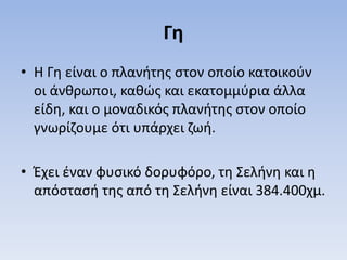 Γη
• Η Γη είναι ο πλανήτης στον οποίο κατοικούν
οι άνθρωποι, καθώς και εκατομμύρια άλλα
είδη, και ο μοναδικός πλανήτης στον οποίο
γνωρίζουμε ότι υπάρχει ζωή.
• Έχει έναν φυσικό δορυφόρο, τη Σελήνη και η
απόστασή της από τη Σελήνη είναι 384.400χμ.
 