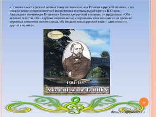 «…Глинка имеет в русской музыке такое же значение, как Пушкин в русской поэзии», - так
писал о композиторе известный искус...