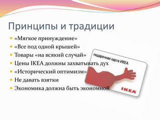 Принципы и традиции
 «Мягкое принуждение»
 «Все под одной крышей»
 Товары «на всякий случай»
 Цены IKEA должны захватывать дух
 «Исторический оптимизм»
 Не давать взятки
 Экономика должна быть экономной
 