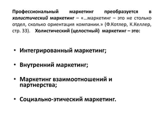 Профессиональный маркетинг преобразуется в
холистический маркетинг – «…маркетинг – это не столько
отдел, сколько ориентация компании.» (Ф.Котлер, К.Келлер,
стр. 33). Холистический (целостный) маркетинг – это:
• Интегрированный маркетинг;
• Внутренний маркетинг;
• Маркетинг взаимоотношений и
партнерства;
• Социально-этический маркетинг.
 