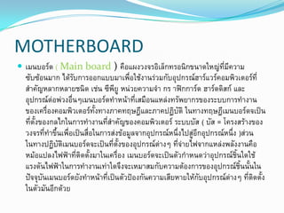 MOTHERBOARD
 ๶มนบอร์ด ( Main board ) คือแผงวงจรอิเล็กทรอนิกขนาดใหญ่ที่มีความ
ซับซ้อนมาก ได้รับการออกแบบมาเพื่อใช้งานร่วมกับอุปกรณ์ฮาร์แวร์คอมพิวเตอร์ที่
สาคัญหลากหลายชนิด เช่น ซีพียู หน่วยความจา กร าฟิกการ์ด ฮาร์ดดิสก์ และ
อุปกรณ์ต่อพ่วงอื่นๆ๶มนบอร์ดทาหน้าที่เสมือนแหล่งทรัพยากรของระบบการทางาน
ของเครื่องคอมพิวเตอร์ทั้งทางภาคทฤษฎีและภาคปฏิบัติ ในทางทฤษฎี๶มนบอร์ดจเป็น
ที่ตั้งของกลไกในการทางานที่สาคัญของคอมพิวเตอร์ ระบบบัส ( บัส = โครงสร้างของ
วงจรที่ทาขึ้นเพื่อเป็นสื่อในการส่งข้อมูลจากอุปกรณ์หนึ่งไปสู่อีกอุปกรณ์หนึ่ง )ส่วน
ในทางปฏิบัติ๶มนบอร์ดจะเป็นที่ตั้งของอุปกรณ์ต่างๆ ที่จ่ายไฟจากแหล่งพลังงานคือ
หม้อแปลงไฟฟ้าที่ติดตั้งมาในเครื่อง ๶มนบอร์ดจะเป็นตัวกาหนดว่าอุปกรณ์ชิ้นใดใช้
แรงดันไฟฟ้าในการทางานเท่าใดจึงจะเหมาสมกับความต้องการของอุปกรณ์ชิ้นนั้นใน
ปัจจุบัน๶มนบอร์ดยังทาหน้าที่เป็นตัวป้องกันความเสียหายให้กับอุปกรณ์ต่างๆ ที่ติดตั้ง
ในตัวมันอีกด้วย
 