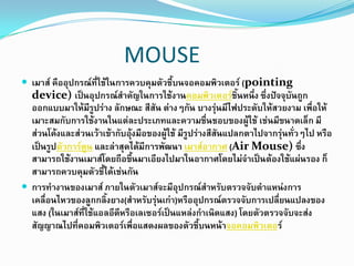 MOUSE
 เมาส์ คืออุปกรณ์ที่ใช้ในการควบคุมตัวชี้บนจอคอมพิวเตอร์ (pointing
device) เป็นอุปกรณ์สาคัญในการใช้งานคอมพิวเตอร์ชิ้นหนึ่ง ซึ่งปัจจุบันถูก
ออกแบบมาให้มีรูปร่าง ลักษณะ สีสัน ต่างๆกัน บางรุ่นมีไฟประดับให้สวยงาม เพื่อให้
เมาะสมกับการใช้งานในแต่ละประเภทและความชื่นชอบของผู้ใช้ เช่นมีขนาดเล็ก มี
ส่วนโค้งและส่วนเว้าเข้ากับอุ้งมือของผู้ใช้ มีรูปร่างสีสันแปลกตาไปจากรุ่นทั่วๆไป หรือ
เป็นรูปตัวการ์ตูน และล่าสุดได้มีการพัฒนา เมาส์อากาศ (Air Mouse) ซึ่ง
สามารถใช้งานเมาส์โดยถือขึ้นมาเอียงไปมาในอากาศโดยไม่จาเป็นต้องใช้แผ่นรอง ก็
สามารถควบคุมตัวชี้ได้เช่นกัน
 การทางานของเมาส์ ภายในตัวเมาส์จะมีอุปกรณ์สาหรับตรวจจับตาแหน่งการ
เคลื่อนไหวของลูกกลิ้งยาง(สาหรับรุ่นเก่า)หรืออุปกรณ์ตรวจจับการเปลี่ยนแปลงของ
แสง (ในเมาส์ที่ใช้แอลอีดีหรือเลเซอร์เป็นแหล่งกาเนิดแสง) โดยตัวตรวจจับจะส่ง
สัญญาณไปที่คอมพิวเตอร์เพื่อแสดงผลของตัวชี้บนหน้าจอคอมพิวเตอร์
 