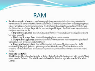 RAM
 RAM ย่อมาจาก (Random Access Memory) เป็นหน่วยความจาหลักที่จาเป็น หน่วยความจา ชนิดนี้จะ
สามารถเก็บข้อมูลได้ เฉพาะเวลาที่มีกระแสไฟฟ้าหล่อเลี้ยงเท่านั้นเมื่อใดก็ตามที่ไม่มีกระแสไฟฟ้า มาเลี้ยง ข้อมูลที่อยู่ภายใน
หน่วยความจาชนิดจะหายไปทันที หน่วยความจาแรม ทาหน้าที่เก็บชุดคาสั่งและข้อมูลที่ระบบคอมพิวเตอร์กาลังทางานอยู่
ด้วย ไม่ว่าจะเป็นการนาเข้าข้อมูล (Input) หรือ การนาออกข้อมูล (Output) โดยที่เนื้อที่ของหน่วยความจาหลักแบบ
แรมนี้ถูกแบ่งออกเป็น 4 ส่วน คือ
1. Input Storage Area เป็นส่วนที่เก็บข้อมูลนาเข้าที่ได้รับมาจากหน่วยรับข้อมูลเข้าโดย ข้อมูลนี้จะถูกนาไปใช้
ในการประมวลผลต่อไป
2. Working Storage Area เป็นส่วนที่เก็บข้อมูลที่อยู่ในระหว่างการประมวลผล
3. Output Storage Area เป็นส่วนที่เก็บผลลัพธ์ที่ได้จากการประมวลผล ตามความต้องการของผู้ใช้ เพื่อรอที่
จะถูกส่งไปแสดงออก ยังหน่วยแสดงผลอื่นที่ผู้ใช้ต้องการ
4. Program Storage Area เป็นส่วนที่ใช้เก็บชุดคาสั่ง หรือโปรแกรมที่ผู้ใช้ต้องการจะส่งเข้ามา เพื่อใช้
คอมพิวเตอร์ปฏิบัติตามคาสั่ง ชุดดังกล่าว หน่วยควบคุมจะทาหน้าที่ดึงคาสั่งจากส่วน นี้ไปที่ละคาสั่งเพื่อทาการแปล
ความหมาย ว่าคาสั่งนั้นสั่งให้ทาอะไร จากนั้นหน่วยควบคุม จะไปควบคุมฮาร์ดแวร์ที่ต้องการทางานดังกล่าวให้ทางานตาม
คาสั่งนั้นๆ
 Module ของ RAM
RAM ที่เรานามาใช้งานนั้นจะเป็น chip เป็น ic ตัวเล็กๆ ซึ่งส่วนที่เรานามาใช้เป็นหน่วยความจาหลัก จะถูกบัดกรีติดอยู่
บนแผงวงจร หรือ Printed Circuit Board เป็น Module ซึ่งมีหลัก ๆ อยู่ 2 Module คือ SIMM กับ
DIMM
 
