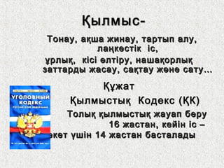 Қылмыс-Қылмыс-
Тонау, ақша жинау, тартып алу,Тонау, ақша жинау, тартып алу,
лаңкестік іс,лаңкестік іс,
ұрлық, кісі өлтіру, нашақорлықұрлық, кісі өлтіру, нашақорлық
заттарды жасау, сақтау және сату…заттарды жасау, сақтау және сату…
ҚұжатҚұжат
Қылмыстық Кодекс (ҚК)Қылмыстық Кодекс (ҚК)
Толық қылмыстық жауап беруТолық қылмыстық жауап беру
16 жастан, кейін іс –16 жастан, кейін іс –
әрекет үшін 14 жастан басталадыәрекет үшін 14 жастан басталады
 