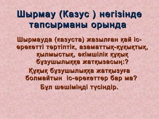 Шырмау (Казус ) негізіндеШырмау (Казус ) негізінде
тапсырманы орындатапсырманы орында
Шырмауда (казуста) жазылған қай іс-Шырмауда (казуста) жазылған қай іс-
әрекетті тәртіптік, азаматтық-құқықтық,әрекетті тәртіптік, азаматтық-құқықтық,
қылмыстық, әкімшілік құқыққылмыстық, әкімшілік құқық
бұзушылыққа жатқызасың:?бұзушылыққа жатқызасың:?
Құқық бұзушылыққа жатқызуғаҚұқық бұзушылыққа жатқызуға
болмайтын іс-әрекеттер бар ма?болмайтын іс-әрекеттер бар ма?
Бұл шешіміңді түсіндір.Бұл шешіміңді түсіндір.
 