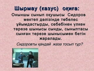 Шырмау (казус) оқиға:Шырмау (казус) оқиға:
Оныншы сынып оқушысы СидоровОныншы сынып оқушысы Сидоров
мектеп дәлізінде төбелесмектеп дәлізінде төбелес
ұйымдастырды, себебінен үлкенұйымдастырды, себебінен үлкен
терезе шынысы сынды, сыныптасытерезе шынысы сынды, сыныптасы
сынған терезе шынысымен бетінсынған терезе шынысымен бетін
жаралады.жаралады.
Сидоровты қандай жаза тосып тұр?Сидоровты қандай жаза тосып тұр?
 