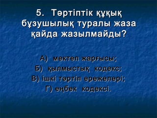 5. Тәртіптік құқық5. Тәртіптік құқық
бұзушылық туралы жазабұзушылық туралы жаза
қайда жазылмайды?қайда жазылмайды?
А) мектеп жарғысы;А) мектеп жарғысы;
Б) қылмыстық кодекс;Б) қылмыстық кодекс;
В) ішкі тәртіп ережелері;В) ішкі тәртіп ережелері;
Г) еңбек кодексі.Г) еңбек кодексі.
 