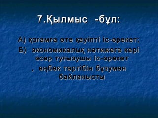 7.Қылмыс -бұл:7.Қылмыс -бұл:
А) қоғамға өте қауіпті іс-әрекет;А) қоғамға өте қауіпті іс-әрекет;
Б) экономикалық нәтижеге керіБ) экономикалық нәтижеге кері
әсер туғызушы іс-әрекетәсер туғызушы іс-әрекет
, еңбек тәртібін бұзумен, еңбек тәртібін бұзумен
байланыстыбайланысты
 