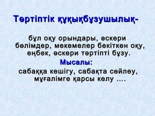 Тәртіптік құқықбұзушылық-Тәртіптік құқықбұзушылық-
бұл оқу орындары, әскерибұл оқу орындары, әскери
бөлімдер, мекемелер бекіткен оқу,бөлімдер, мекемелер бекіткен оқу,
еңбек, әскери тәртіпті бұзу.еңбек, әскери тәртіпті бұзу.
Мысалы:Мысалы:
сабаққа кешігу, сабақта сөйлеу,сабаққа кешігу, сабақта сөйлеу,
мұғалімге қарсы келу ….мұғалімге қарсы келу ….
 