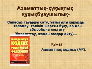 Азаматтық-құқықтықАзаматтық-құқықтық
құқықбұзушылық-құқықбұзушылық-
Сапасыз тауарды сату, уақытылы қарыздыСапасыз тауарды сату, уақытылы қарызды
төлемеу, келісім шартты бұзу, ар ментөлемеу, келісім шартты бұзу, ар мен
абыройына соқтығуабыройына соқтығу
(балағаттау, жаман сөздер айту)…(балағаттау, жаман сөздер айту)…
ҚұжатҚұжат
Азаматтық кодекс (АК).Азаматтық кодекс (АК).
 