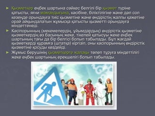► ҚызметкерҚызметкер еңбек шартына сәйкес белгілі біреңбек шартына сәйкес белгілі бір қызметқызмет түрінетүріне
қатысты, яғниқатысты, яғни мамандығынамамандығына, кәсібіне, біліктілігіне және дәл сол, кәсібіне, біліктілігіне және дәл сол
кезеңде орындауға тиіс қызметіне және өндірістің жалпы қажетінекезеңде орындауға тиіс қызметіне және өндірістің жалпы қажетіне
орай айқындалатын жұмысқа қатысты қызметті орындауғаорай айқындалатын жұмысқа қатысты қызметті орындауға
міндеттенеді.міндеттенеді.
► Кәсіпорынның (мекемелердің, ұйымдардың) өндірістік қызметінеКәсіпорынның (мекемелердің, ұйымдардың) өндірістік қызметіне
қызметкердің өз басының жеке, тікелей қатысуы жеке еңбекқызметкердің өз басының жеке, тікелей қатысуы жеке еңбек
шартының тағы да бір белгісі болып табылады. Бұл жағдайшартының тағы да бір белгісі болып табылады. Бұл жағдай
қызметкерді құрамға (штатқа) кіргізіп, оны кәсіпорынның өндірістікқызметкерді құрамға (штатқа) кіргізіп, оны кәсіпорынның өндірістік
қызметіне қосуды көздейді.қызметіне қосуды көздейді.
► Жұмыс берушініңЖұмыс берушінің қызметкергеқызметкерге жалақыжалақы төлеп тұруға міндеттілігітөлеп тұруға міндеттілігі
жеке еңбек шартының ерекшелігі болып табылады.жеке еңбек шартының ерекшелігі болып табылады.
 