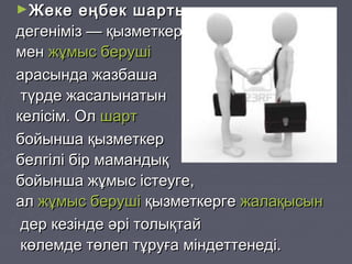 ►Жеке еңбек шартыЖеке еңбек шарты
дегеніміз — қызметкердегеніміз — қызметкер
менмен жұмыс берушіжұмыс беруші
арасында жазбашаарасында жазбаша
түрде жасалынатынтүрде жасалынатын
келісім. Олкелісім. Ол шартшарт
бойынша қызметкербойынша қызметкер
белгілі бір мамандықбелгілі бір мамандық
бойынша жұмыс істеуге,бойынша жұмыс істеуге,
алал жұмыс берушіжұмыс беруші қызметкергеқызметкерге жалақысынжалақысын
дер кезінде әрі толықтайдер кезінде әрі толықтай
көлемде төлеп тұруға міндеттенеді.көлемде төлеп тұруға міндеттенеді.
 