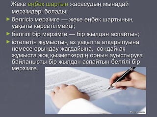 ЖекеЖеке еңбек шартынеңбек шартын жасасудың мынадайжасасудың мынадай
мерзімдері болады:мерзімдері болады:
► белгісіз мерзімге — жеке еңбек шартыныңбелгісіз мерзімге — жеке еңбек шартының
уақыты көрсетілмейді;уақыты көрсетілмейді;
► белгілі бір мерзімге — бір жылдан аспайтын;белгілі бір мерзімге — бір жылдан аспайтын;
► істелетін жұмыстың аз уақытта атқарылуынаістелетін жұмыстың аз уақытта атқарылуына
немесе орындау жағдайына, сондай-ақнемесе орындау жағдайына, сондай-ақ
жұмыста жоқ қызметкердің орнын ауыстыруғажұмыста жоқ қызметкердің орнын ауыстыруға
байланысты бір жылдан аспайтын белгілі бірбайланысты бір жылдан аспайтын белгілі бір
мерзімге.мерзімге.
 
