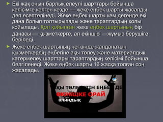► Екі жақ оның барлық елеулі шарттары бойыншаЕкі жақ оның барлық елеулі шарттары бойынша
келісімге келген кезде — жеке еңбек шарты жасалдыкелісімге келген кезде — жеке еңбек шарты жасалды
деп есептелінеді. Жеке еңбек шарты кем дегенде екідеп есептелінеді. Жеке еңбек шарты кем дегенде екі
дана болып толтырылады және тараптардың қолыдана болып толтырылады және тараптардың қолы
койылады.койылады. Қол қойылғанҚол қойылған жекежеке еңбек шартыныңеңбек шартының бірбір
данасы — қызметкерге, ал екіншісі —жұмыс берушігеданасы — қызметкерге, ал екіншісі —жұмыс берушіге
беріледі.беріледі.
► Жеке еңбек шартының негізінде жалданатынЖеке еңбек шартының негізінде жалданатын
қызметкердің еңбегіне ақы төлеу және материалдыққызметкердің еңбегіне ақы төлеу және материалдық
көтермелеу шарттары тараптардың келісімі бойыншакөтермелеу шарттары тараптардың келісімі бойынша
белгіленеді. Жеке еңбек шарты 16 жасқа толған соңбелгіленеді. Жеке еңбек шарты 16 жасқа толған соң
жасалады.жасалады.
 