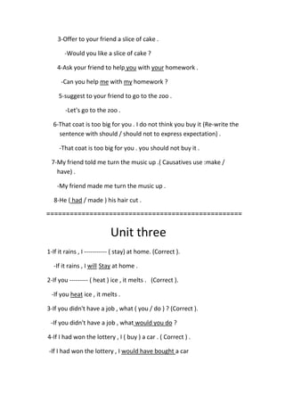 3-Offer to your friend a slice of cake .
-Would you like a slice of cake ?
homework .yourwithyouto helpAsk your friend-4
homework ?mywithmeCan you help-
5-suggest to your friend to go to the zoo .
-Let's go to the zoo .
6-That coat is too big for you . I do not think you buy it (Re-write the
sentence with should / should not to express expectation) .
-That coat is too big for you . you should not buy it .
7-My friend told me turn the music up .( Causatives use :make /
have) .
-My friend made me turn the music up .
/ made ) his hair cut .hadHe (-8
==================================================
Unit three
1-If it rains , I ----------- ( stay) at home. (Correct ).
at home .StaywillIf it rains , I-
2-If you --------- ( heat ) ice , it melts . (Correct ).
melts .ice , itheatIf you-
3-If you didn't have a job , what ( you / do ) ? (Correct ).
?would you doIf you didn't have a job , what-
4-If I had won the lottery , I ( buy ) a car . ( Correct ) .
a carwould have boughtIf I had won the lottery , I-
 