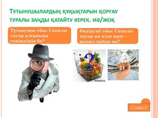 Слайд 2
ТҰТЫНУШЫЛАРДЫҢ ҚҰҚЫҚТАРЫН ҚОРҒАУ
ТУРАЛЫ ЗАҢДЫ ҚАТАЙТУ КЕРЕК. ИӘ/ЖОҚ
Тұтынушы ойы: Сапалы
тауар алғаныма
сенімдімін бе?
Өндіруші ойы: Сапалы
тауар ма әлде қып –
қызыл пайда ма?
 