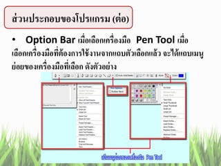 ส่วนประกอบของโปรแกรม (ต่อ)
• Option Bar เมื่อเลือกเครื่องมือ Pen Tool เมื่อ
เลือกเครื่องมือที่ต้องการใช้งานจากแถบตัวเลือกแล้ว จะได้แถบเมนู
ย่อยของเครื่องมือที่เลือก ดังตัวอย่าง
 
