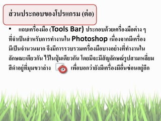 ส่วนประกอบของโปรแกรม (ต่อ)
• แถบเครื่องมือ (Tools Bar) ประกอบด้วยเครื่องมือต่าง ๆ
ที่จาเป็นสาหรับการทางานใน Photoshop เนื่องจากมีเครื่อง
มีเป็นจานวนมาก จึงมีการรวบรวมเครื่องมือบางอย่างที่ทางานใน
ลักษณะเดียวกัน ไว้ในปุ่ มเดียวกัน โดยมีจะมีสัญลักษณ์รูปสามเหลี่ยม
สีดาอยู่ที่มุมขวาล่าง เพื่อบอกว่ายังมีเครื่องมีอื่นซ่อนอยู่อีก
 