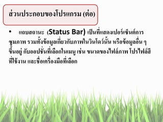 ส่วนประกอบของโปรแกรม (ต่อ)
• แถบสถานะ (Status Bar) เป็นที่แสดงเปอร์เซ็นต์การ
ซูมภาพ รวมทั้งข้อมูลเกี่ยวกับภาพในวินโดว์นั้น หรือข้อมูลอื่น ๆ
ขึ้นอยู่ กับออปชั่นที่เลือกในเมนู เช่น ขนาดของไฟล์ภาพ โปรไฟล์สี
ที่ใช้งาน และชื่อเครื่องมือที่เลือก
 