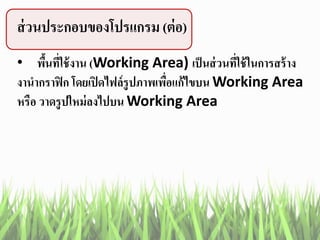 ส่วนประกอบของโปรแกรม (ต่อ)
• พื้นที่ใช้งาน (Working Area) เป็นส่วนที่ใช้ในการสร้าง
งานากราฟิก โดยเปิดไฟล์รูปภาพเพื่อแก้ไขบน Working Area
หรือ วาดรูปใหม่ลงไปบน Working Area
 