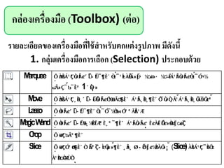 กล่องเครื่องมือ (Toolbox) (ต่อ)
รายละเอียดของเครื่องมือที่ใช้สาหรับตกแต่งรูปภาพ มีดังนี้
1. กลุ่มเครื่องมือการเลือก (Selection) ประกอบด้วย
Marquee
1
Move
Lasso
MagicWand
Crop
Slice (Slice)
 