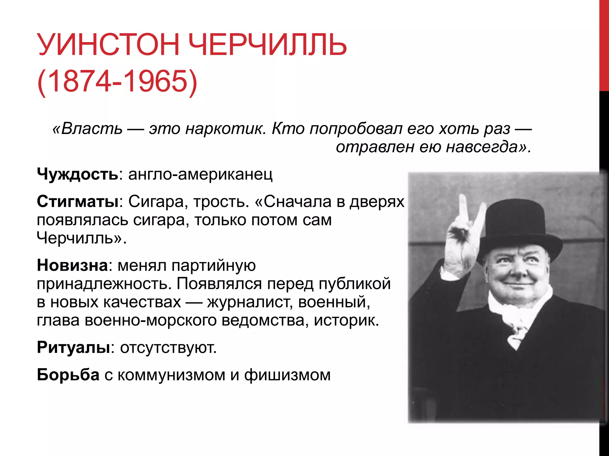 УИНСТОН ЧЕРЧИЛЛЬ
(1874-1965)
«Власть — это наркотик. Кто попробовал его хоть раз —
отравлен ею навсегда».
Чуждость: англо-американец
Стигматы: Сигара, трость. «Сначала в дверях
появлялась сигара, только потом сам
Черчилль».
Новизна: менял партийную
принадлежность. Появлялся перед публикой
в новых качествах — журналист, военный,
глава военно-морского ведомства, историк.
Ритуалы: отсутствуют.
Борьба с коммунизмом и фишизмом