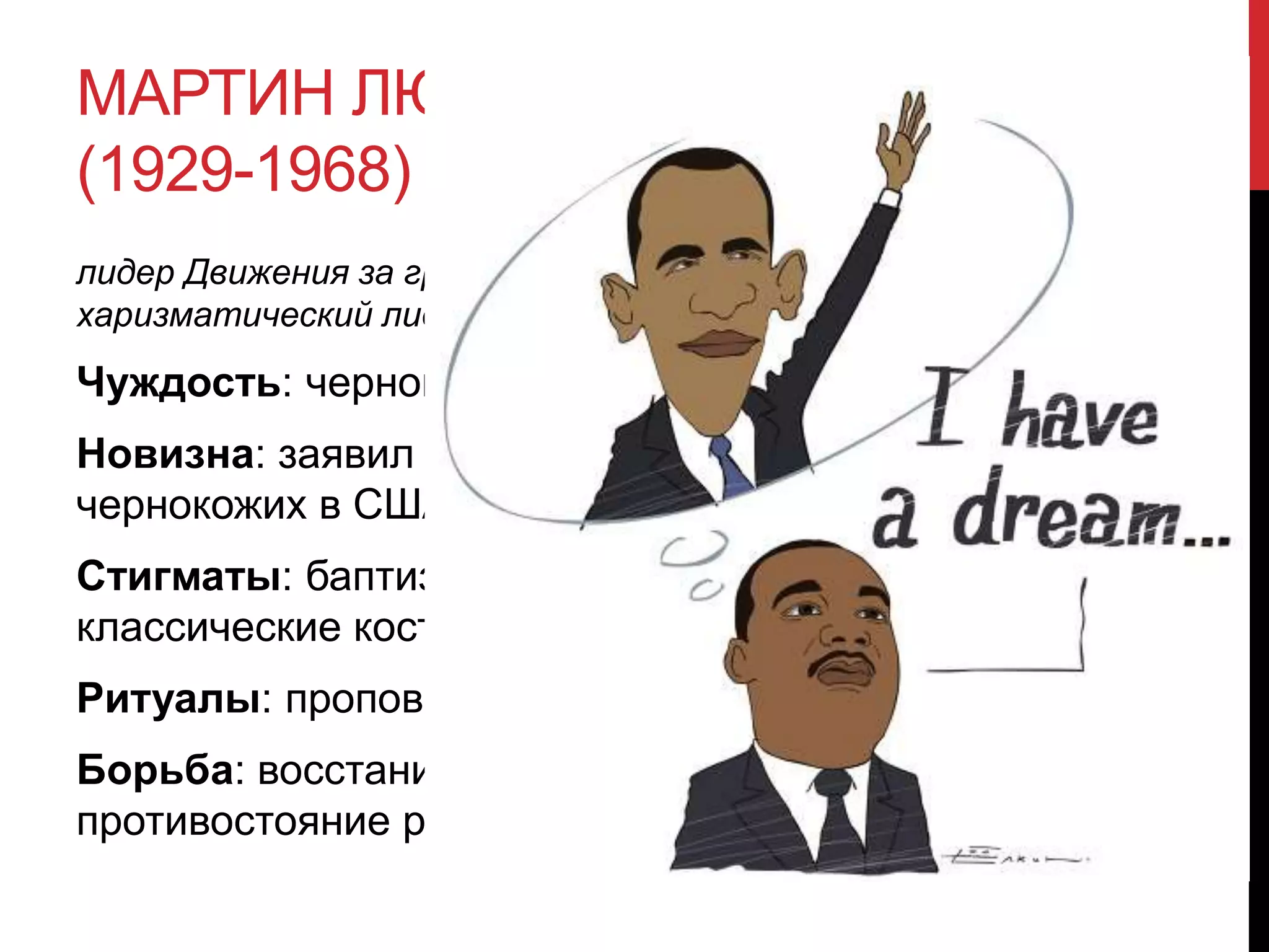 МАРТИН ЛЮТЕР КИНГ
(1929-1968)
лидер Движения за гражданские права чернокожих в США,
харизматический лидер и блистательный оратор
Чуждость: чернокожий.
Новизна: заявил о правах
чернокожих в США.
Стигматы: баптизм, черная кожа,
классические костюмы.
Ритуалы: проповедование.
Борьба: восстание против норм,
противостояние расизму.