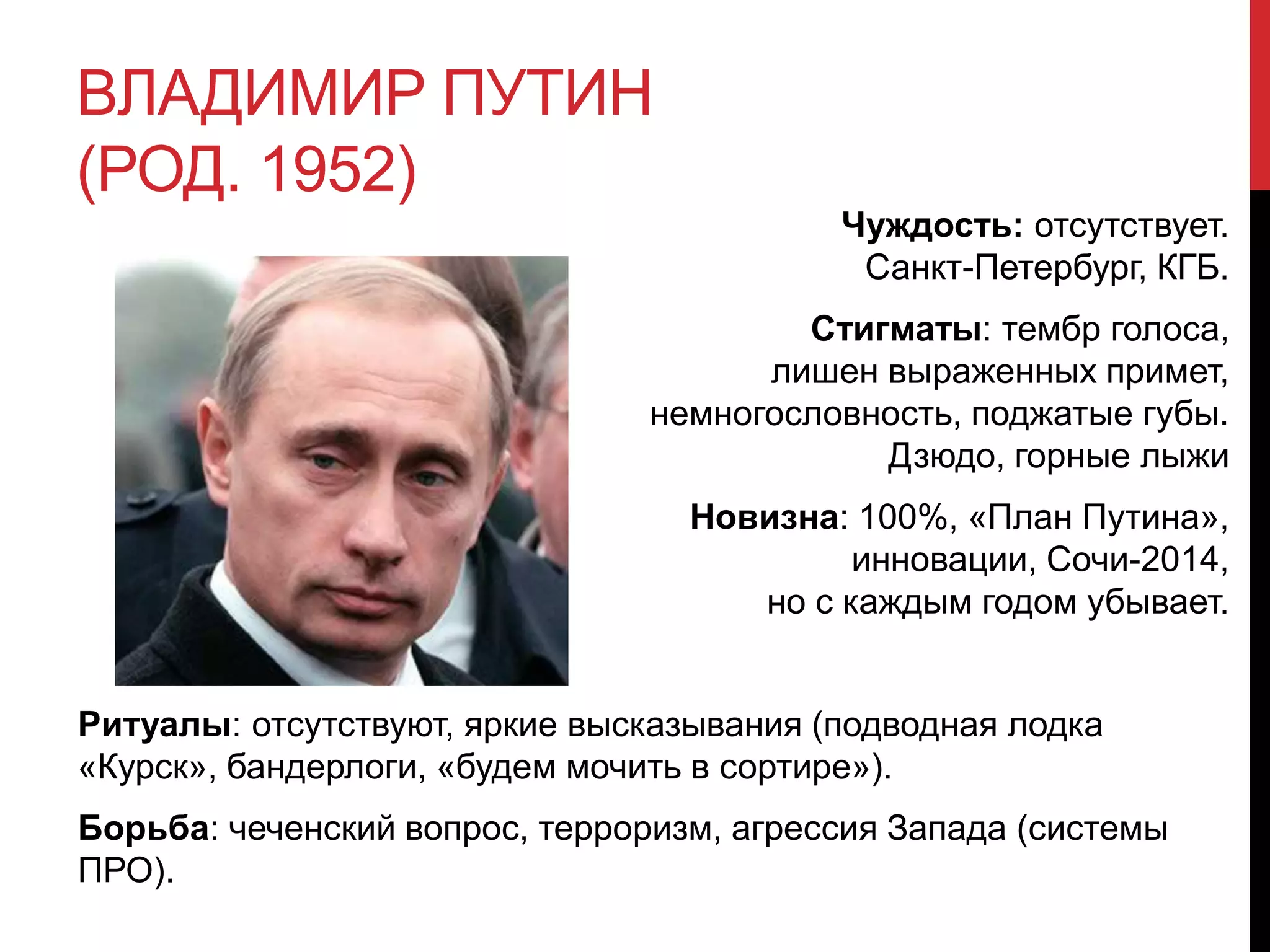 ВЛАДИМИР ПУТИН
(РОД. 1952)
Чуждость: отсутствует.
Санкт-Петербург, КГБ.
Стигматы: тембр голоса,
лишен выраженных примет,
немногословность, поджатые губы.
Дзюдо, горные лыжи
Новизна: 100%, «План Путина»,
инновации, Сочи-2014,
но с каждым годом убывает.
Ритуалы: отсутствуют, яркие высказывания (подводная лодка
«Курск», бандерлоги, «будем мочить в сортире»).
Борьба: чеченский вопрос, терроризм, агрессия Запада (системы
ПРО).