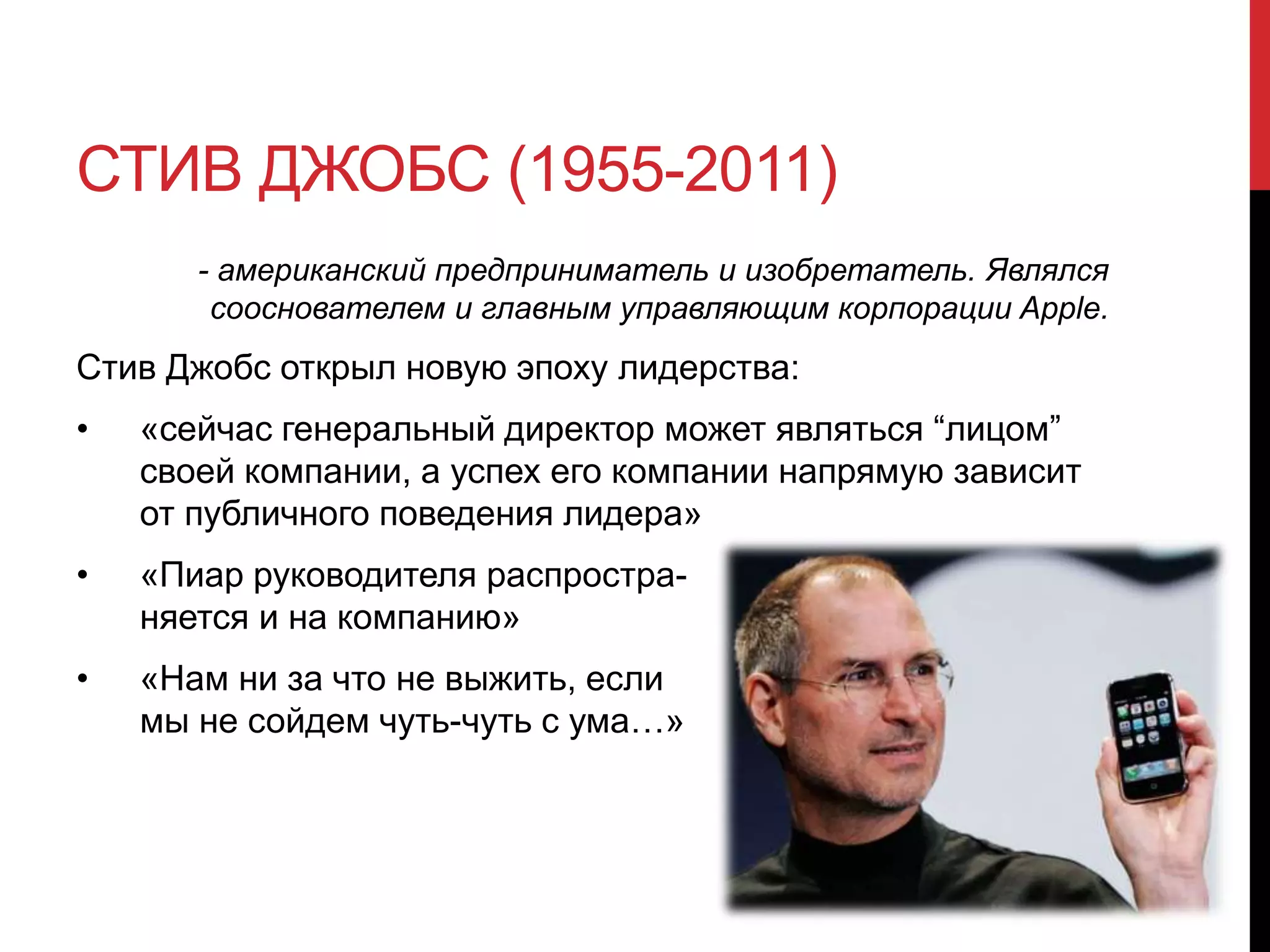 СТИВ ДЖОБС (1955-2011)
- американский предприниматель и изобретатель. Являлся
сооснователем и главным управляющим корпорации Apple.
Стив Джобс открыл новую эпоху лидерства:
• «сейчас генеральный директор может являться “лицом”
своей компании, а успех его компании напрямую зависит
от публичного поведения лидера»
• «Пиар руководителя распростра-
няется и на компанию»
• «Нам ни за что не выжить, если
мы не сойдем чуть-чуть с ума…»