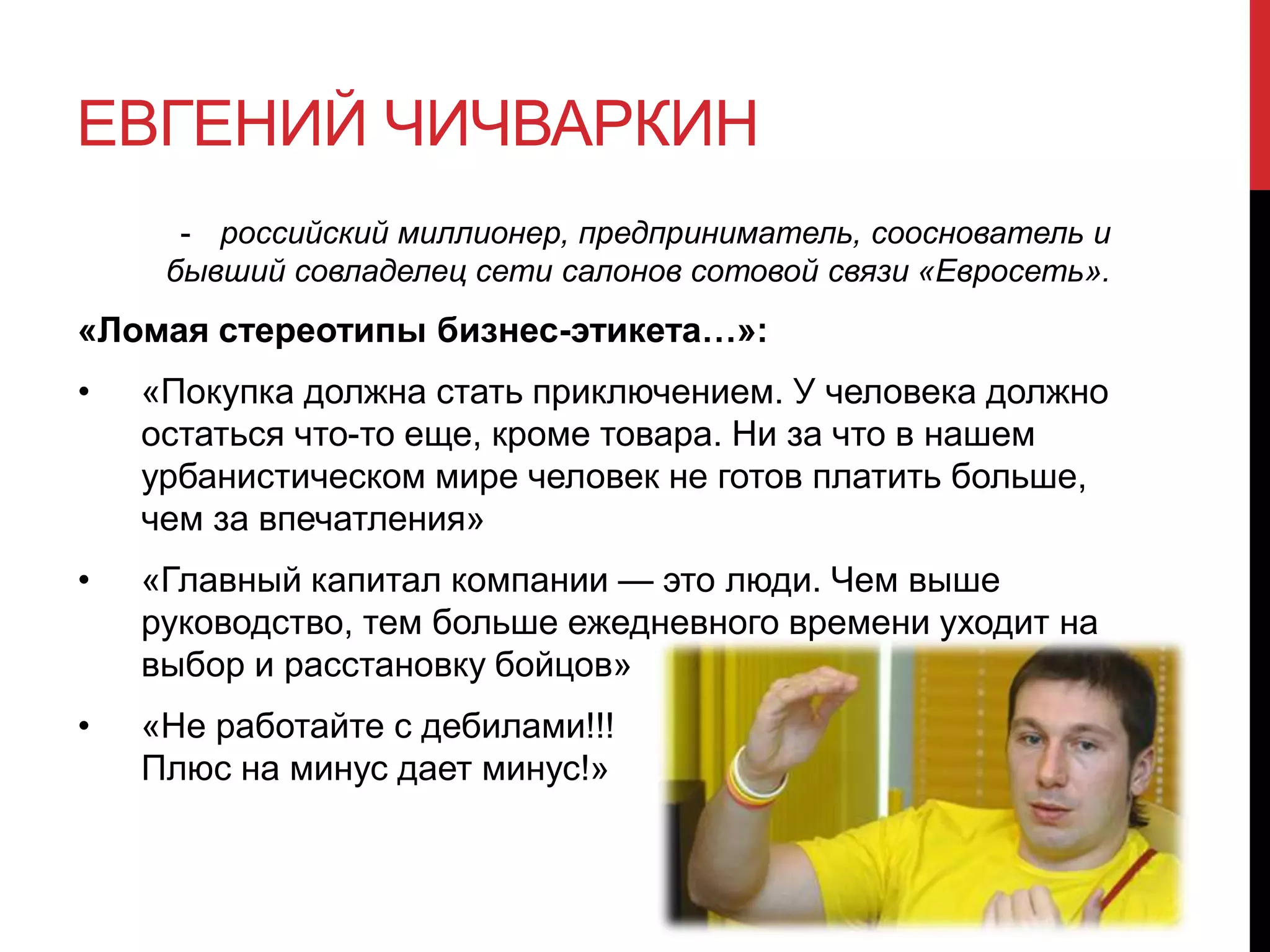 ЕВГЕНИЙ ЧИЧВАРКИН
- российский миллионер, предприниматель, сооснователь и
бывший совладелец сети салонов сотовой связи «Евросеть».
«Ломая стереотипы бизнес-этикета…»:
• «Покупка должна стать приключением. У человека должно
остаться что-то еще, кроме товара. Ни за что в нашем
урбанистическом мире человек не готов платить больше,
чем за впечатления»
• «Главный капитал компании — это люди. Чем выше
руководство, тем больше ежедневного времени уходит на
выбор и расстановку бойцов»
• «Не работайте с дебилами!!!
Плюс на минус дает минус!»