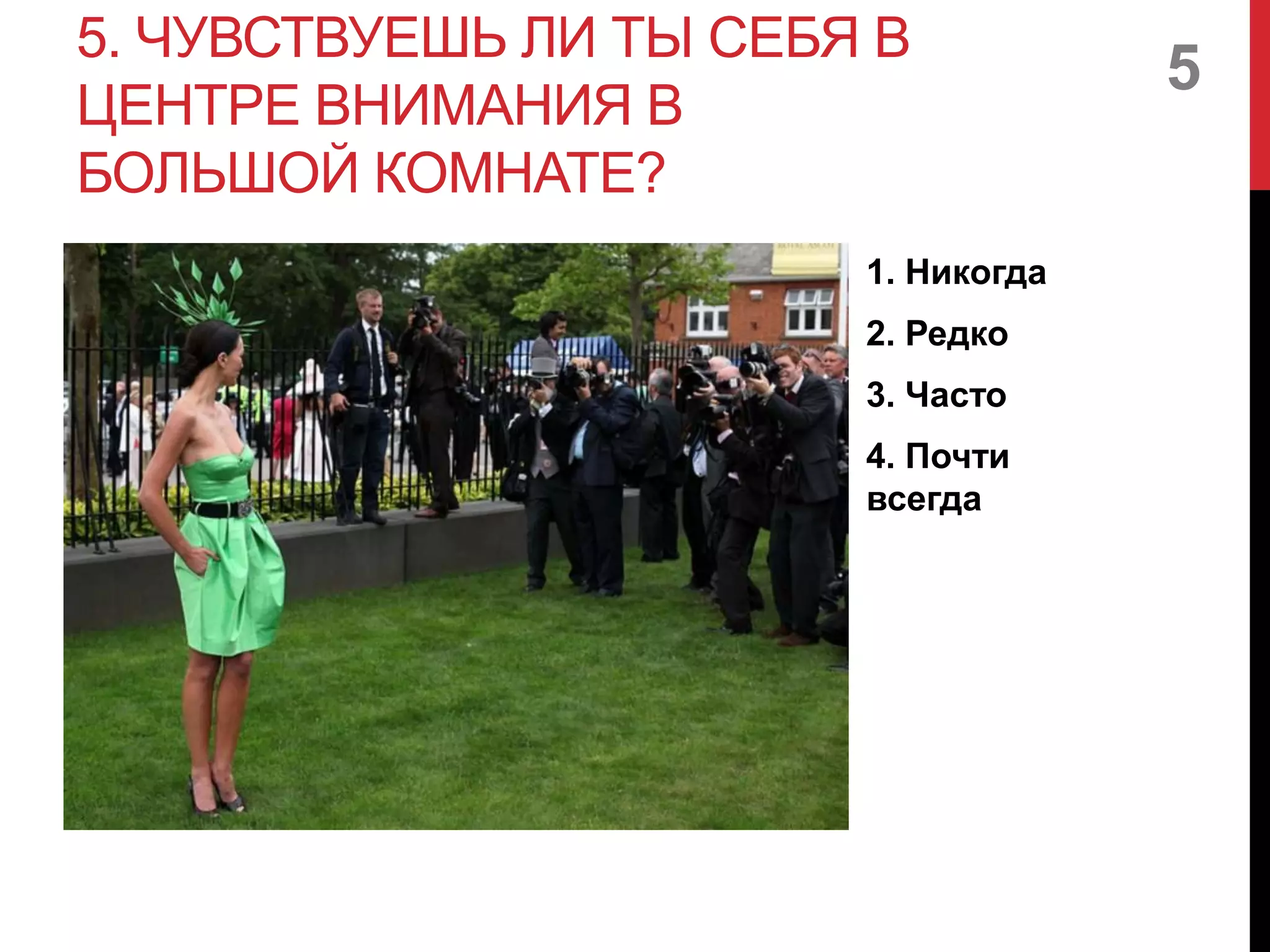 5. ЧУВСТВУЕШЬ ЛИ ТЫ СЕБЯ В
ЦЕНТРЕ ВНИМАНИЯ В
БОЛЬШОЙ КОМНАТЕ?
1. Никогда
2. Редко
3. Часто
4. Почти
всегда
5