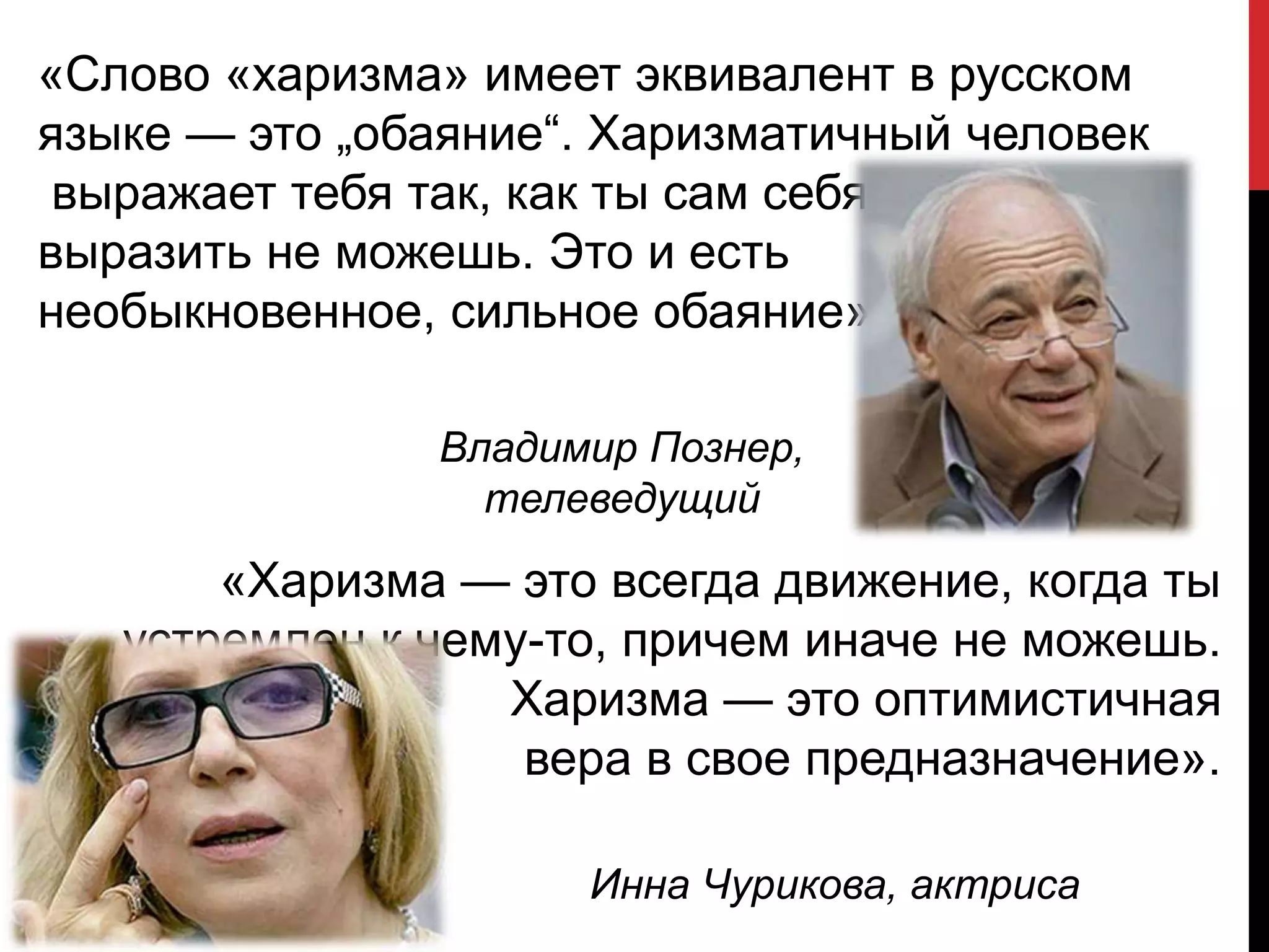 «Слово «харизма» имеет эквивалент в русском
языке — это „обаяние“. Харизматичный человек
выражает тебя так, как ты сам себя
выразить не можешь. Это и есть
необыкновенное, сильное обаяние».
Владимир Познер,
телеведущий
«Харизма — это всегда движение, когда ты
устремлен к чему-то, причем иначе не можешь.
Харизма — это оптимистичная
вера в свое предназначение».
Инна Чурикова, актриса