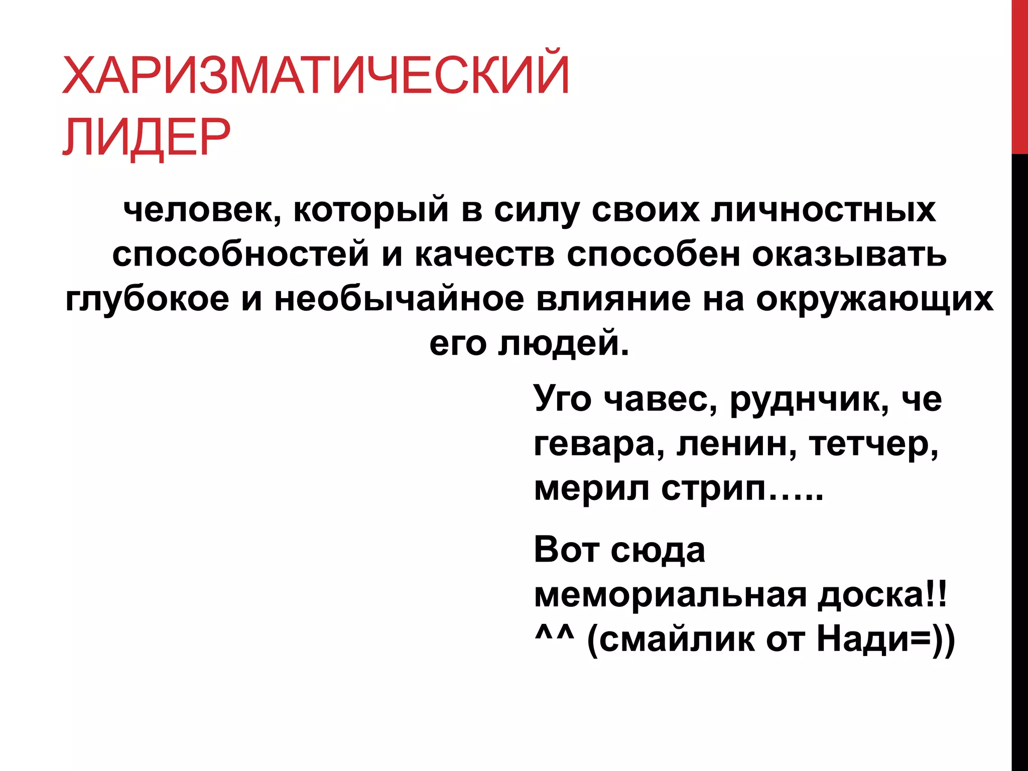 ХАРИЗМАТИЧЕСКИЙ
ЛИДЕР
человек, который в силу своих личностных
способностей и качеств способен оказывать
глубокое и необычайное влияние на окружающих
его людей.
Уго чавес, руднчик, че
гевара, ленин, тетчер,
мерил стрип…..
Вот сюда
мемориальная доска!!
^^ (смайлик от Нади=))