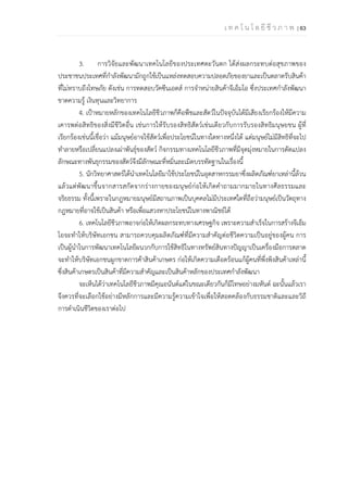 เ ท ค โ น โ ล ยี ชี ว ภ า พ | 63
3. การวิจัยและพัฒนาเทคโนโลยีของประเทศตะวันตก ได้ส่งผลกระทบต่อสุขภาพของ
ประชาชนประเทศที่กําลังพัฒนามักถูกใช้เป็นแหล่งทดสอบความปลอดภัยของยาและเป็นตลาดรับสินค้า
ที่ไม่ทราบถึงโทษภัย ดังเช่น การทดสอบวัคซีนเอดส์ การจําหน่ายสินค้าจีเอ็มโอ ซึ่งประเทศกําลังพัฒนา
ขาดความรู้ เงินทุนและวิทยาการ
4. เป้าหมายหลักของเทคโนโลยีชีวภาพก็คือพืชและสัตว์ในปัจจุบันได้มีเสียงเรียกร้องให้มีความ
เคารพต่อสิทธิของสิ่งมีชีวิตอื่น เช่นการให้รับรองสิทธิสัตว์เช่นเดียวกับการรับรองสิทธิมนุษยชน ผู้ที่
เรียกร้องเช่นนี้เชื่อว่า แม้มนุษย์อาจใช้สัตว์เพื่อประโยชน์ในทางใดทางหนึ่งได้ แต่มนุษย์ไม่มีสิทธิที่จะไป
ทําลายหรือเปลี่ยนแปลงเผ่าพันธุ์ของสัตว์ กิจกรรมทางเทคโนโลยีชีวภาพที่มีจุดมุ่งหมายในการดัดแปลง
ลักษณะทางพันธุกรรมของสัตว์จึงมีลักษณะที่หมิ่นละเมิดบรรทัดฐานในเรื่องนี้
5. นักวิทยาศาสตร์ได้นําเทคโนโลยีมาใช้ประโยชน์ในอุตสาหกรรมยาซึ่งผลิตภัณฑ์ยาเหล่านี้ล้วน
แล้วแต่พัฒนาขึ้นจากสารสกัดจากร่างกายของมนุษย์ก่อให้เกิดคําถามมากมายในทางศีลธรรมและ
จริยธรรม ทั้งนี้เพราะในกฎหมายมนุษย์มีสถานภาพเป็นบุคคลไม่มีประเทศใดที่ถือว่ามนุษย์เป็นวัตถุทาง
กฎหมายที่อาจใช้เป็นสินค้า หรือเพื่อแสวงหาประโยชน์ในทางพาณิชย์ได้
6. เทคโนโลยีชีวภาพอาจก่อให้เกิดผลกระทบทางเศรษฐกิจ เพราะความสําเร็จในการสร้างจีเอ็ม
โอจะทําให้บริษัทเอกชน สามารถควบคุมผลิตภัณฑ์ที่มีความสําคัญต่อชีวิตความเป็นอยู่ของผู้คน การ
เป็นผู้นําในการพัฒนาเทคโนโลยีผนวกกับการใช้สิทธิในทางทรัพย์สินทางปัญญาเป็นเครื่องมือการตลาด
จะทําให้บริษัทเอกชนผูกขาดการค้าสินค้าเกษตร ก่อให้เกิดความเดือดร้อนแก้ผู้คนที่พึ่งพิงสินค้าเหล่านี้
ซึ่งสินค้าเกษตรเป็นสินค้าที่มีความสําคัญและเป็นสินค้าหลักของประเทศกําลังพัฒนา
จะเห็นได้ว่าเทคโนโลยีชีวภาพมีคุณอนันต์แต่ในขณะเดียวกันก็มีโทษอย่างมหันต์ ฉะนั้นแล้วเรา
จึงควรที่จะเลือกใช้อย่างมีหลักการและมีความรู้ความเข้าใจเพื่อให้สอดคล้องกับธรรมชาติและและวิถี
การดําเนินชีวิตของเราต่อไป
 