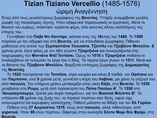Τizian Tiziano Vercellio (1485-1576)
ώριμη Αναγέννηση
Ένας από τους μεγαλύτερους ζωγράφους της Βενετίας. Υπήρξε αναμφίβολα μεγάλη
μορφή της παγκόσμιας τέχνης. Ήταν εξαιρετικά παραγωγικός κι εργατικός. Μετά το
θάνατό του κυρίως, απέκτησε τεράστια φήμη, όσο κανένας άλλος καλλιτέχνης της
εποχής του.
Γεννήθηκε στο Πιέβε Ντι Καντόρε, κάποιο έτος της 10ετίας του 1480. Το 1500
πηγαίνει με τον αδερφό του στη Βενετία, για να σπουδάσει ζωγραφική. Πιθανόν
μαθητεύει στο ατελιέ των Σεμπαστιάνο Τσουκάτο, Τζεντίλε και Τζιοβάννι Μπελλίνι. 8
χρόνια μετά, έγινε φίλος με τον ήδη γνωστό Tζιορτζιόνε και συνεργάζονται στις
τοιχογραφίες του Φοντάνο Ντέϊ Τεντέσκι. Όμως το 1510 ο Tζιορτζιόνε πεθαίνει κι
αναλαμβάνει να τελειώσει τα έργα του ο ίδιος. Τα πρώτα έργα γίνανε το 1511. Μετά και
το θάνατο του Τζιοβάννι Μπελλίνι, διορίζεται επίσημος ζωγράφος της Δημοκρατίας
της Βενετίας.
Το 1525 παντρεύεται την Τατσίλια, κόρη κουρέα και κάνει 2 παιδιά, τον Οράτσιο και
τον Πομπόνιο, ενώ 5 χρόνια μετά, γεννιέται η κόρη του Λαβίνια, μα χάνει τη σύζυγό του
από πανώλη. Τον επόμενο χρόνο μετακομίζει στην οικία Κάζα, στη Βενετία. Το 1539
μεταβαίνει στη Ρώμη, μετά από πρόσκληση του Πάπα Παύλου Α'. Το 1550 στο
'Αουγκσμπουργκ, ξεκινά μια σειρά ποιημάτων, για τον Βασιλιά Φίλιππο Β'. Τα
υπόλοιπα 26 χρόνια της ζωής του, τα πέρασε περίπου σαν Θεός, αφού είχε
αναγνωριστεί σα κορυφαίος καλλιτέχνης. Πιθανό μάλιστα να δίδαξε και τον Ελ Γκρέκο.
Πέθανε στις 27 Αυγούστου 1576, ίσως από πανώλη, αλλά πιθανότερο, από
γηρατειά. Ήταν 90 ετών περίπου. Θάφτηκε στην εκκλησία Σάντα Μαρί Ντε Φράρι, στη
 
