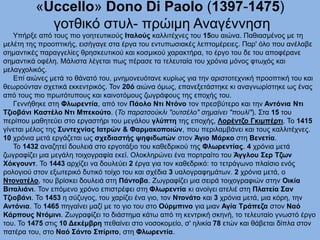 «Uccello» Dono Di Paolo (1397-1475)
γοτθικό στυλ- πρώιμη Αναγέννηση
Υπήρξε από τους πιο γοητευτικούς Ιταλούς καλλιτέχνες του 15ου αιώνα. Παθιασμένος με τη
μελέτη της προοπτικής, εισήγαγε στα έργα του εντυπωσιακές λεπτομέρειες. Παρ' όλο που ανέλαβε
σημαντικές παραγγελίες θρησκευτικού και κοσμικού χαρακτήρα, το έργο του δε του αποφέρανε
σημαντικά οφέλη. Μάλιστα λέγεται πως πέρασε τα τελευταία του χρόνια μόνος φτωχός και
μελαγχολικός.
Επί αιώνες μετά το θάνατό του, μνημονευότανε κυρίως για την αριστοτεχνική προοπτική του και
θεωρούνταν σχετικά εκκεντρικός. Τον 20ό αιώνα όμως, επανεξετάστηκε κι αναγνωρίστηκε ως ένας
από τους πιο πρωτότυπους και καινοτόμους ζωγράφους της εποχής του.
Γεννήθηκε στη Φλωρεντία, από τον Πάολο Ντι Ντόνο τον πρεσβύτερο και την Αντόνια Ντι
Τζιοβάνι Καστέλο Ντι Μπεκούτο. (Το παρατσούκλι "ουτσέλο" σημαίνει "πουλί"). Στα 15 του
περίπου μαθητεύει στο εργαστήρι του μεγάλου γλύπτη της εποχής, Λορέντζο Γκιμπέρτι. Το 1415
γίνεται μέλος της Συντεχνίας Ιατρών & Φαρμακοποιών, που περιλαμβάνει και τους καλλιτέχνες.
10 χρόνια μετά εργάζεται ως σχεδιαστής ψηφιδωτών στον Άγιο Μάρκο στη Βενετία.
Το 1432 αναζητεί δουλειά στο εργοτάξιο του καθεδρικού της Φλωρεντίας. 4 χρόνια μετά
ζωγραφίζει μια μεγάλη τοιχογραφία εκεί. Ολοκληρώνει ένα πορτραίτο του Άγγλου Σερ Τζων
Χόκγουντ. Το 1443 αρχίζει να δουλεύει 2 έργα για τον καθεδρικό: το τετράγωνο πλαίσιο ενός
ρολογιού στον εξωτερικό δυτικό τοίχο του και σχέδια 3 υαλογραφημάτων. 2 χρόνια μετά, ο
Ντονατέλο, του βρίσκει δουλειά στη Πάντοβα. Ζωγραφίζει μια σειρά τοιχογραφιών στην Οικία
Βιταλιάνι. Τον επόμενο χρόνο επιστρέφει στη Φλωρεντία κι ανοίγει ατελιέ στη Πλατεία Σαν
Τζιοβάνι. Το 1453 η σύζυγος, του χαρίζει ένα γιο, τον Ντονάτο και 3 χρόνια μετά, μια κόρη, την
Αντόνια. Το 1465 πηγαίνει μαζί με το γιο του στο Ούρμπινο για μιαν Αγία Τράπεζα στον Ναό
Κάρπους Ντόμινι. Ζωγραφίζει το διάστημα κάτω από τη κεντρική σκηνή, το τελευταίο γνωστό έργο
του. Το 1475 στις 10 Δεκέμβρη πεθαίνει στο νοσοκομείο, σ' ηλικία 78 ετών και θάβεται δίπλα στον
πατέρα του, στο Ναό Σάντο Σπίριτο, στη Φλωρεντία.
 
