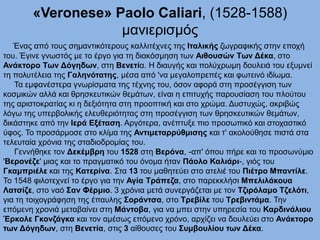 «Veronese» Paolo Caliari, (1528-1588)
μανιερισμός
Ένας από τους σημαντικότερους καλλιτέχνες της Ιταλικής ζωγραφικής στην εποχή
του. Έγινε γνωστός με το έργο για τη διακόσμηση των Αιθουσών Των Δέκα, στο
Ανάκτορο Των Δόγηδων, στη Βενετία. Η διαυγής και πολύχρωμη δουλειά του εξυμνεί
τη πολυτέλεια της Γαληνότατης, μέσα από 'να μεγαλοπρεπές και φωτεινό ιδίωμα.
Τα εμφανέστερα γνωρίσματα της τέχνης του, όσον αφορά στη προσέγγιση των
κοσμικών αλλά και θρησκευτικών θεμάτων, είναι η επιτυχής παρουσίαση του πλούτου
της αριστοκρατίας κι η δεξιότητα στη προοπτική και στο χρώμα. Δυστυχώς, ακριβώς
λόγω της υπερβολικής ελευθεριότητας στη προσέγγιση των θρησκευτικών θεμάτων,
δικάστηκε από την Ιερά Εξέταση. Αργότερα, ανέπτυξε πιο προσωπικό και στοχαστικό
ύφος. Το προσάρμοσε στο κλίμα της Αντιμεταρρύθμισης και τ' ακολούθησε πιστά στα
τελευταία χρόνια της σταδιοδρομίας του.
Γεννήθηκε τον Δεκέμβρη του 1528 στη Βερόνα, -απ' όπου πήρε και το προσωνύμιο
'Βερονέζε' μιας και το πραγματικό του όνομα ήταν Πάολο Καλιάρι-, γιός του
Γκαμπριέλε και της Κατερίνα. Στα 13 του μαθητεύει στο ατελιέ του Πιέτρο Μπαντίλε.
Το 1548 φιλοτεχνεί το έργο για την Αγία Τράπεζα, στο παρεκκλήσι Μπελιλάκουα
Λατσίζε, στο ναό Σαν Φέρμιο. 3 χρόνια μετά συνεργάζεται με τον Τζιρόλαμο Τζελότι,
για τη τοιχογράφηση της έπαυλης Σοράντσα, στο Τρεβίλε του Τρεβιντάμα. Την
επόμενη χρονιά μεταβαίνει στη Μάντοβα, για να μπει στην υπηρεσία του Καρδινάλιου
Έρκολε Γκονζάγκα και τον αμέσως επόμενο χρόνο, αρχίζει να δουλεύει στο Ανάκτορο
των Δόγηδων, στη Βενετία, στις 3 αίθουσες του Συμβουλίου των Δέκα.
 