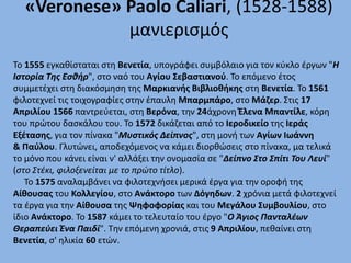 «Veronese» Paolo Caliari, (1528-1588)
μανιερισμός
Το 1555 εγκαθίσταται στη Βενετία, υπογράφει συμβόλαιο για τον κύκλο έργων "Η
Ιστορία Της Εσθήρ", στο ναό του Αγίου Σεβαστιανού. Το επόμενο έτος
συμμετέχει στη διακόσμηση της Μαρκιανής Βιβλιοθήκης στη Βενετία. Το 1561
φιλοτεχνεί τις τοιχογραφίες στην έπαυλη Μπαρμπάρο, στο Μάζερ. Στις 17
Απριλίου 1566 παντρεύεται, στη Βερόνα, την 24άχρονη Έλενα Μπαντίλε, κόρη
του πρώτου δασκάλου του. Το 1572 δικάζεται από το Ιεροδικείο της Ιεράς
Εξέτασης, για τον πίνακα "Μυστικός Δείπνος", στη μονή των Αγίων Ιωάννη
& Παύλου. Γλυτώνει, αποδεχόμενος να κάμει διορθώσεις στο πίνακα, μα τελικά
το μόνο που κάνει είναι ν' αλλάξει την ονομασία σε "Δείπνο Στο Σπίτι Του Λευί"
(στο Στέκι, φιλοξενείται με το πρώτο τίτλο).
Το 1575 αναλαμβάνει να φιλοτεχνήσει μερικά έργα για την οροφή της
Αίθουσας του Κολλεγίου, στο Ανάκτορο των Δόγηδων. 2 χρόνια μετά φιλοτεχνεί
τα έργα για την Αίθουσα της Ψηφοφορίας και του Μεγάλου Συμβουλίου, στο
ίδιο Ανάκτορο. Το 1587 κάμει το τελευταίο του έργο "Ο Άγιος Πανταλέων
Θεραπεύει Ένα Παιδί". Την επόμενη χρονιά, στις 9 Απριλίου, πεθαίνει στη
Βενετία, σ' ηλικία 60 ετών.
 