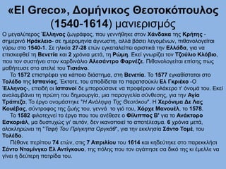 «El Greco», Δομήνικος Θεοτοκόπουλος
(1540-1614) μανιερισμός
Ο μεγαλύτερος Έλληνας ζωγράφος, που γεννήθηκε στον Χάνδακα της Κρήτης -
σημερινό Ηράκλειο- σε ημερομηνία άγνωστη, αλλά βάσει λεγομένων, πιθανολογείται
γύρω στο 1540-1. Σε ηλικία 27-28 ετών εγκαταλείπει οριστικά την Ελλάδα, για να
επισκεφθεί τη Βενετία και 2 χρόνια μετά, τη Ρώμη. Εκεί γνωρίζει τον Τζούλιο Κλόβιο,
που τον συστήνει στον καρδινάλιο Αλεσάντρο Φαρνέζε. Πιθανολογείται επίσης πως
μαθήτευσε στο ατελιέ του Τισιάνο.
Το 1572 επιστρέφει για κάποιο διάστημα, στη Βενετία. Το 1577 εγκαθίσταται στο
Τολέδο της Ισπανίας. Έκτοτε, του αποδίδεται το παρατσούκλι Ελ Γκριέκο -Ο
Έλληνας-, επειδή οι Ισπανοί δε μπορούσανε να προφέρουν ολάκερο τ' όνομά του. Εκεί
αναλαμβάνει τη πρώτη του δημιουργία, μια παραγγελία σύνθεσης, για την Αγία
Τράπεζα. Το έργο ονομάστηκε "Η Ανάληψη Της Θεοτόκου". Η Χερόνιμα Δε Λας
Κουέβας, σύντροφος της ζωής του, γεννά το γιό του, Χόρχε Μανουέλ, το 1578.
Το 1582 φιλοτεχνεί το έργο που του ανέθεσε ο Φίλιππος Β' για το Ανάκτορο
Εσκοριάλ, μα δυστυχώς γι' αυτόν, δεν ικανοποιεί το αποτέλεσμα. 6 χρόνια μετά,
ολοκληρώνει τη "Ταφή Του Πρίγκηπα Οργκάθ", για την εκκλησία Σάντο Τομέ, του
Τολέδο.
Πέθανε περίπου 74 ετών, στις 7 Απριλίου του 1614 και κηδεύτηκε στο παρεκκλήσι
Σάντο Ντομίνγκο Ελ Αντίγκουο, της πόλης που τον αγάπησε σα δικό της κι έμελλε να
γίνει η δεύτερη πατρίδα του.
 