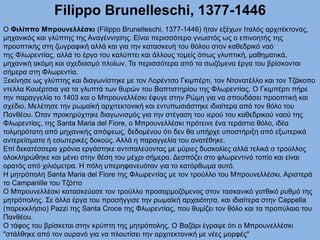 Filippo Brunelleschi, 1377-1446
Ο Φιλίππο Μπρουνελλέσκι (Filippo Brunelleschi, 1377-1446) ήταν εξέχων Ιταλός αρχιτέκτονας,
μηχανικός και γλύπτης της Αναγέννησης. Είναι περισσότερο γνωστός ως ο επινοητής της
προοπτικής στη ζωγραφική αλλά και για την κατασκευή του θόλου στον καθεδρικό ναό
της Φλωρεντίας, αλλά το έργο του καλύπτει και άλλους τομείς όπως γλυπτική, μαθηματικά,
μηχανική ακόμη και σχεδιασμό πλοίων. Τα περισσότερα από τα σωζόμενα έργα του βρίσκονται
σήμερα στη Φλωρεντία.
Ξεκίνησε ως γλύπτης και διαγωνίστηκε με τον Λορέντσο Γκιμπέρτι, τον Ντονατέλλο και τον Τζάκοπο
ντελλα Κουέρτσια για τα γλυπτά των θυρών του Βαπτιστηρίου της Φλωρεντίας. Ο Γκιμπέρτι πήρε
την παραγγελία το 1403 και ο Μπρουνελλέσκι έφυγε στην Ρώμη για να σπουδάσει προοπτική και
σχέδιο. Μελέτησε την ρωμαϊκή αρχιτεκτονική και εντυπωσιάστηκε ιδιαίτερα από τον θόλο του
Πανθέου. Όταν προκηρύχτηκε διαγωνισμός για την στέγαση του ιερού του καθεδρικού ναού της
Φλωρεντίας, της Santa Maria del Fiore, ο Μπρουνελλέσκι πρότεινε ένα τεράστιο θόλο, ιδέα
τολμηρότατη από μηχανικής απόψεως, δεδομένου ότι δεν θα υπήρχε υποστήριξη από εξωτερικά
αντερείσματα ή εσωτερικές δοκούς. Αλλά η παραγγελία του ανατέθηκε.
Επί δεκατέσσερα χρόνια εργάστηκε αντιπαλεύοντας με μύριες δυσκολίες αλλά τελικά ο τρούλλος
ολοκληρώθηκε και μένει στην θέση του μέχρι σήμερα. Δεσπόζει στο φλωρεντινό τοπίο και είναι
ορατός από χιλιόμετρα. Η πόλη υπερηφανευόταν για το κατόρθωμα αυτό.
H μητρόπολη Santa Maria del Fiore της Φλωρεντίας με τον τρούλλο του Μπρουνελλέσκι. Αριστερά
το Campanille του Τζόττο
Ο Μπρουνελλέσκι κατασκεύασε τον τρούλλο προσαρμοζόμενος στον τοσκανικό γοτθικό ρυθμό της
μητρόπολης. Σε άλλα έργα του προσήγγισε την ρωμαϊκή αρχαιότητα, και ιδιαίτερα στην Cappella
(παρεκκλήσιο) Pazzi της Santa Croce της Φλωρεντίας, που θυμίζει τον θόλο και τα προπύλαια του
Πανθέου.
Ο τάφος του βρίσκεται στην κρύπτη της μητρόπολης. Ο Βαζάρι έγραψε ότι ο Μπρουνελλέσκι
"στάλθηκε από τον ουρανό για να πλουτίσει την αρχιτεκτονική με νέες μορφές"
 