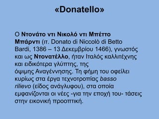 «Donatello»
Ο Ντονάτο ντι Νικολό ντι Μπέττο
Μπάρντι (ιτ. Donato di Niccolò di Betto
Bardi, 1386 – 13 Δεκεμβρίου 1466), γνωστός
και ως Ντονατέλλο, ήταν Ιταλός καλλιτέχνης
και ειδικότερα γλύπτης, της
όψιμης Αναγέννησης. Τη φήμη του οφείλει
κυρίως στα έργα τεχνοτροπίας basso
rilievo (είδος ανάγλυφου), στα οποία
εμφανίζονται οι νέες -για την εποχή του- τάσεις
στην εικονική προοπτική.
 