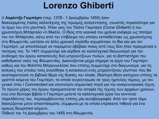 Lorenzo Ghiberti
O Λορέντζο Γκιμπέρτι (περ. 1378 - 1 Δεκεμβρίου 1455) ήταν
διακεκριμένος Ιταλός καλλιτέχνης της πρώιμης αναγέννησης, γνωστός περισσότερο για
το έργο του στη γλυπτική. Ήταν γιος του Τσιόνε Γκιμπέρτι (Cione Ghiberti) ή του
χρυσοτέχνη Μπάρτολο ντι Μικέλε. Ο ίδιος στα νεανικά του χρόνια ανέφερε ως πατέρα
του τον Μπάρτολο, κάτω από την επίβλεψη του οποίου εκπαιδεύτηκε ως χρυσοτέχνης
στη Φλωρεντία, ωστόσο σε άλλη χρονική περίοδο ισχυρίστηκε το ίδιο και για τον
Γκιμπέρτι, με αποτέλεσμα να παραμένει αβέβαιο ποιος από τους δύο ήταν πραγματικά ο
πατέρας του. Το 1401 συμμετείχε και κέρδισε σε καλλιτεχνικό διαγωνισμό για την
ανάληψη του έργου κατασκευής δύο μπρούντζινων πυλών, για το βαπτιστήριο του
καθεδρικού ναού της Φλωρεντίας. Διασώζονται μέχρι σήμερα τα έργα του Γκιμπέρτι
καθώς και του Φιλίππο Μπρουνελέσκι που επίσης συμμετείχε στο διαγωνισμό, για τις
ανάγκες του οποίου τούς ανατέθηκε η κατασκευή ενός μπρούντζινου γλυπτού που θα
αναπαριστούσε το βιβλικό θέμα της θυσίας του Ισαάκ. Ιδιαίτερη θέση κατέχουν επίσης τα
γραπτά κείμενα του Γκιμπέρτι, τα οποία συγκέντρωσε σε τρεις ημιτελείς τόμους, με τον
γενικό τίτλο I Commentarii και αποτελούν σημαντική πηγή για την αναγεννησιακή τέχνη.
Το πρώτο μέρος του έργου πραγματεύεται την ιστορία της τέχνης των αρχαίων χρόνων,
ενώ στο δεύτερο βιβλίο ο Γκιμπέρτι μελετά τα καλλιτεχνικά έργα του κοντινού
παρελθόντος του, περιλαμβάνοντας επίσης μία αυτοβιογραφία. Από τον τρίτο τόμο
διασώζονται μόνο αποσπάσματα, σύμφωνα με τα οποία επρόκειτο πιθανά για ένα
αμιγώς θεωρητικό κείμενο.
Πέθανε την 1η Δεκεμβρίου του 1455 στη Φλωρεντία.
 