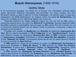 Bosch Hieronymus (1450-1516)
Gothic Style
Ο πιο πρωτότυπος ζωγράφος της εποχής του, με πίνακες που απεικονίζουν ανήσυχο κόσμο,
γεμάτο γκροτέτσκα πλάσματα, αποκυήματα μιας φαντασίας, που ήγειρε υποψίες, πως ίσως
διατηρούσε σχέσεις με μάγια κι αιρέσεις. Οι λίγες πληροφορίες που φτάσανε μέχρι τις μέρες μας,
σκιαγραφούν ένα βαθιά θρησκευόμενο και τιμημένο πολίτη της μικρής Ες Χερτόχενμπος, της
πόλης που γεννήθηκε και που πιθανότατα πέρασεν όλη τη ζωή του.
Σημαντικά πρόσωπα της εποχής, διαθέτανε πίνακές του, ενώ στα τέλη του 16ου αιώνα, η
μεγαλύτερη συλλογή έργων του ανήκε στον Φίλιππο Β' της Ισπανίας. Αργότερα ξεχάστηκε καθώς
θεωρήθηκε γραφικός κι ανακαλύφθηκε πάλι στις αρχές του 20ου αιώνα. Από τότε οι πίνακές του, με
τα πρωτότυπα εφιαλτικά θέματά τους, δε πάψανε στιγμή να γοητεύουν, ενισχύοντας τη φήμη του
ανήσυχου αυτού καλλιτέχνη.
Γεννήθηκε στην επαρχία της Βραβάντης στην Ολλανδία και βαφτίστηκε Χιερώνυμους Βαν
'Ακεν. 20 ετών περίπου ζωγραφίζει το "Ίδε Ο 'Ανθρωπος" και τον "Ταχυδακτυλουργό". 4 χρόνια
μετά, πεθαίνει ο πατέρας του, καλλιτέχνης, Αντόνιους Βαν 'Ακεν. Το 1480 σ' έγγραφον αναφέρεται
ως Χιερώνυμους ο Ζωγράφος. Παντρεύεται τη πλούσια Αλέϊρτ Βαν Ντεν Μεερβένε. Ζωγραφίζει
το έργο "Θεραπεία Της Τρέλας" κι ολοκληρώνει μερικά ταμπλό που 'χεν αφήσει ημιτελή ο πατέρας
του, για την εκκλησία του Αγίου Ιωάννου.
Το 1486 εμφανίζεται τ' όνομά του στο κατάλογο των μελών της Αδελφότητας Της Παναγίας. 2
χρόνια μετά, ζωγραφίζει το "Κάρρο Με 'Αχυρο". Το 1500 φιλοτεχνεί τον "Κήπο Των Επίγειων
Απολαύσεων". 4 χρόνια μετά, ο Φίλιππος ο Ωραίος, της Βουργουνδίας, παραγγέλνει μερικά
έργα με θέματα, Δευτέρα Παρουσία καθώς και Κόλαση & Παράδεισο.
Το 1510, τελειώνει τους "Πειρασμούς Του Αγίου Αντωνίου" και τον "Πλανόδιο Πωλητή". Την
επόμενη χρονιά ξεκινά τα προσχέδια μιας Σταύρωσης, για την Αδελφότητα Της Παναγίας. Το
1516 πεθαίνει, λίγο πριν την 9η Αυγούστου, χωρίς ν' αφήσει απογόνους, σε ηλικία 66 ετών.
 